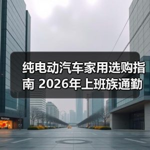 纯电动汽车家用选购指南 2026年上班族通勤车型对比