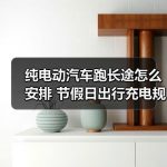 缩略图–纯电动汽车跑长途怎么安排 节假日出行充电规划与避坑经验–辰飞雨江苏长岳新能源汽车